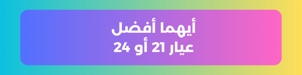 أيهما أفضل عيار 21 أو 24